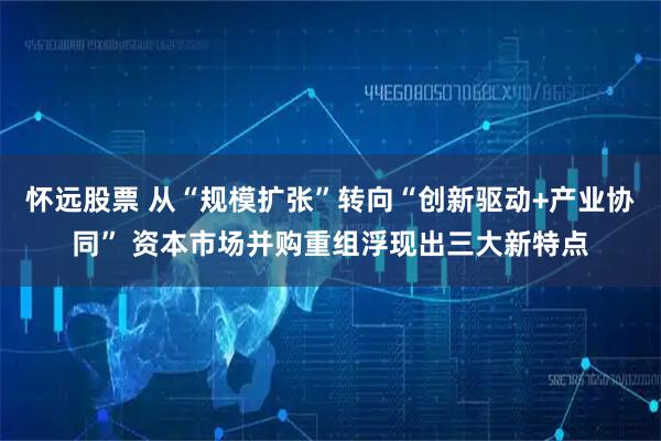 怀远股票 从“规模扩张”转向“创新驱动+产业协同” 资本市场并购重组浮现出三大新特点