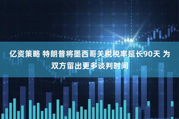 亿资策略 特朗普将墨西哥关税税率延长90天 为双方留出更多谈判时间