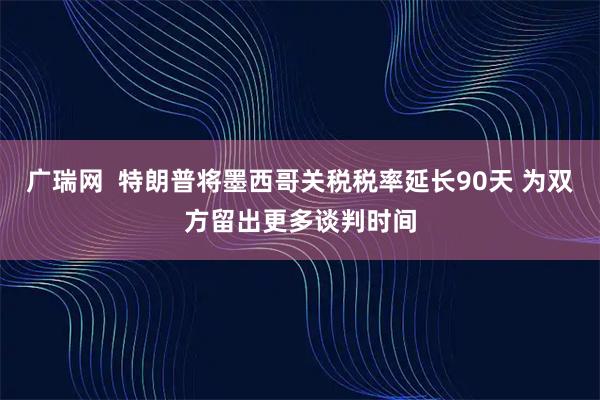 广瑞网  特朗普将墨西哥关税税率延长90天 为双方留出更多谈判时间