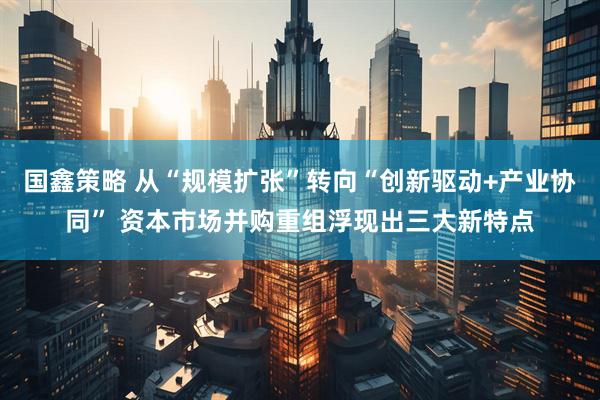 国鑫策略 从“规模扩张”转向“创新驱动+产业协同” 资本市场并购重组浮现出三大新特点