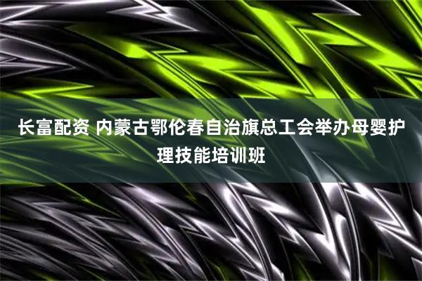 长富配资 内蒙古鄂伦春自治旗总工会举办母婴护理技能培训班