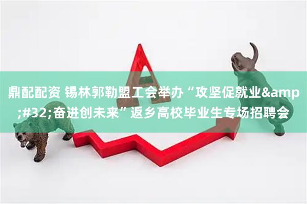 鼎配配资 锡林郭勒盟工会举办“攻坚促就业&#32;奋进创未来”返乡高校毕业生专场招聘会