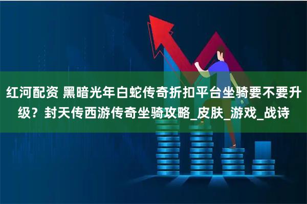 红河配资 黑暗光年白蛇传奇折扣平台坐骑要不要升级？封天传西游传奇坐骑攻略_皮肤_游戏_战诗