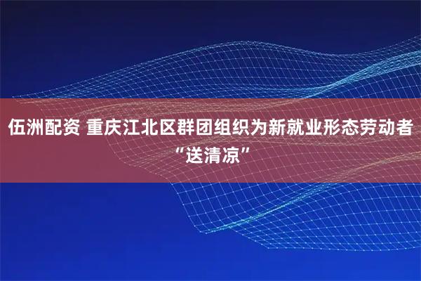 伍洲配资 重庆江北区群团组织为新就业形态劳动者“送清凉”