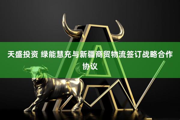天盛投资 绿能慧充与新疆商贸物流签订战略合作协议