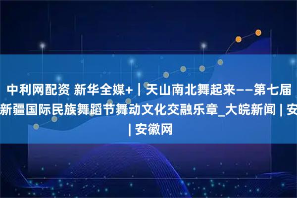 中利网配资 新华全媒+｜天山南北舞起来——第七届中国新疆国际民族舞蹈节舞动文化交融乐章_大皖新闻 | 安徽网