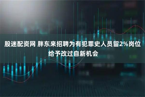 股迷配资网 胖东来招聘为有犯罪史人员留2%岗位 给予改过自新机会