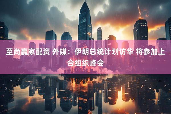 至尚赢家配资 外媒：伊朗总统计划访华 将参加上合组织峰会