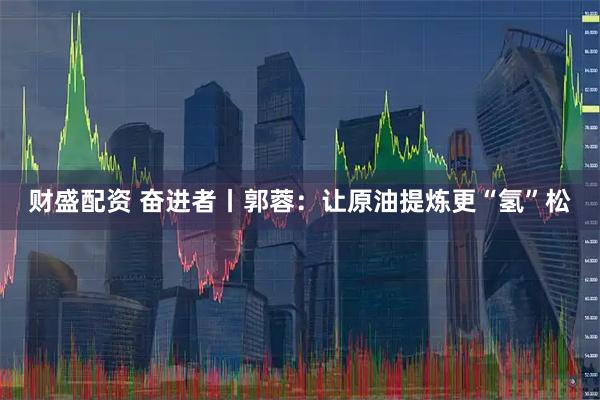 财盛配资 奋进者丨郭蓉：让原油提炼更“氢”松