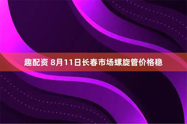 趣配资 8月11日长春市场螺旋管价格稳
