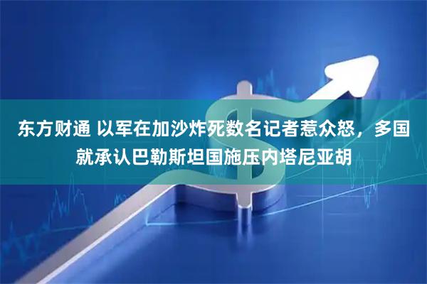 东方财通 以军在加沙炸死数名记者惹众怒，多国就承认巴勒斯坦国施压内塔尼亚胡