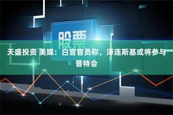 天盛投资 美媒：白宫官员称，泽连斯基或将参与普特会