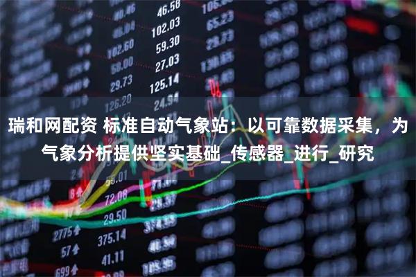瑞和网配资 标准自动气象站：以可靠数据采集，为气象分析提供坚实基础_传感器_进行_研究