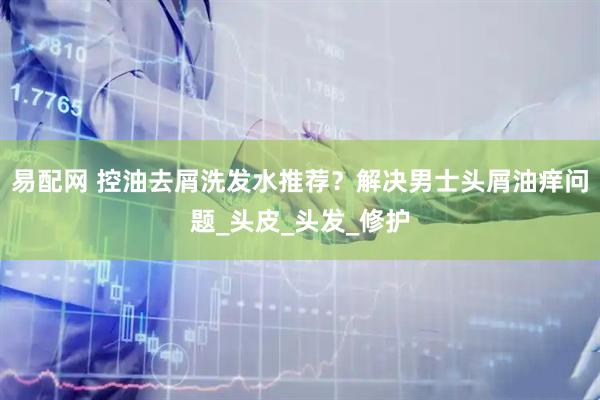 易配网 控油去屑洗发水推荐？解决男士头屑油痒问题_头皮_头发_修护