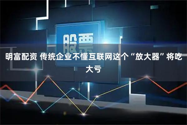 明富配资 传统企业不懂互联网这个“放大器”将吃大亏