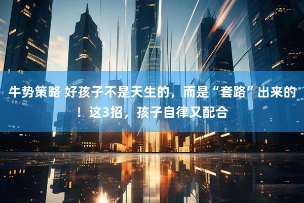 牛势策略 好孩子不是天生的，而是“套路”出来的！这3招，孩子自律又配合