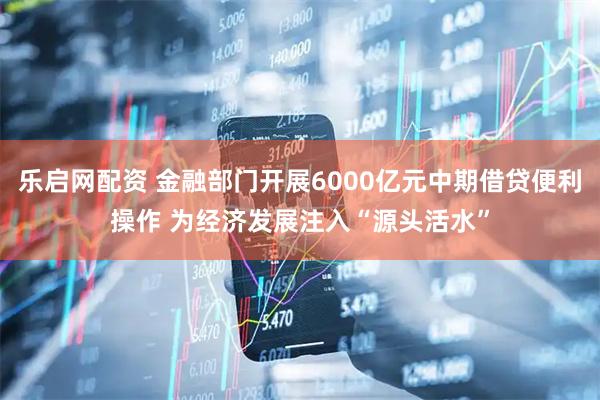 乐启网配资 金融部门开展6000亿元中期借贷便利操作 为经济发展注入“源头活水”