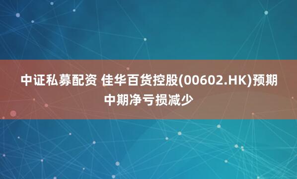 中证私募配资 佳华百货控股(00602.HK)预期中期净亏损减少
