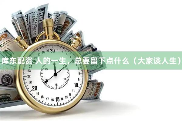 库东配资 人的一生，总要留下点什么（大家谈人生）