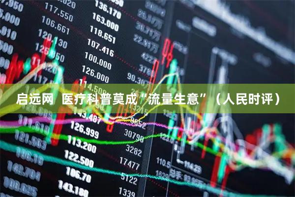 启远网  医疗科普莫成“流量生意”（人民时评）