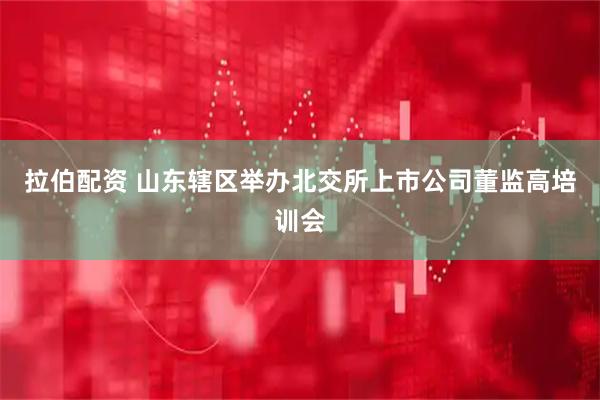 拉伯配资 山东辖区举办北交所上市公司董监高培训会
