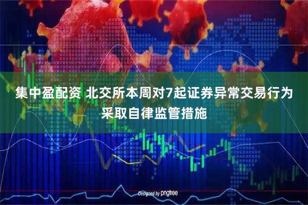 集中盈配资 北交所本周对7起证券异常交易行为采取自律监管措施