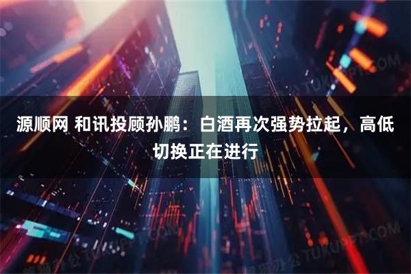 源顺网 和讯投顾孙鹏：白酒再次强势拉起，高低切换正在进行