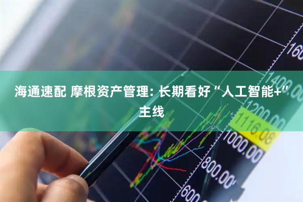 海通速配 摩根资产管理: 长期看好“人工智能+”主线