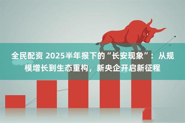 全民配资 2025半年报下的“长安现象”：从规模增长到生态重构，新央企开启新征程