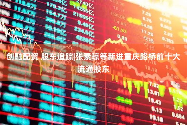 创融配资 股东追踪|张素琼等新进重庆路桥前十大流通股东