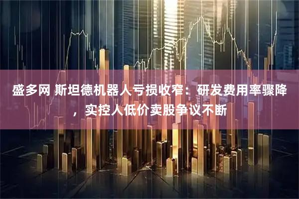 盛多网 斯坦德机器人亏损收窄：研发费用率骤降，实控人低价卖股争议不断