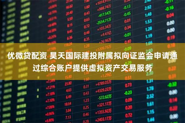 优微贷配资 昊天国际建投附属拟向证监会申请通过综合账户提供虚拟资产交易服务