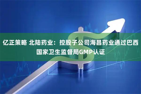 亿正策略 北陆药业：控股子公司海昌药业通过巴西国家卫生监督局GMP认证