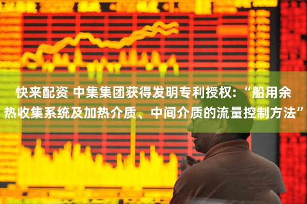 快来配资 中集集团获得发明专利授权: “船用余热收集系统及加热介质、中间介质的流量控制方法”