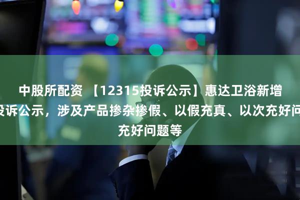 中股所配资 【12315投诉公示】惠达卫浴新增4件投诉公示，涉及产品掺杂掺假、以假充真、以次充好问题等