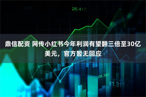 鼎信配资 网传小红书今年利润有望翻三倍至30亿美元，官方暂无回应
