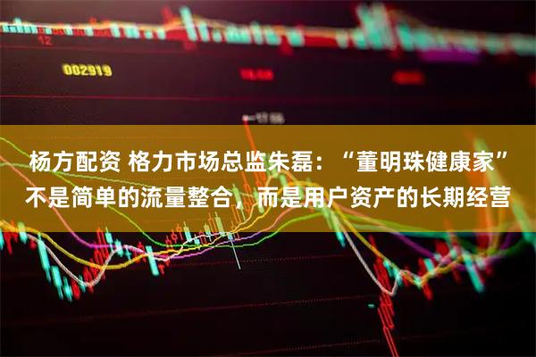杨方配资 格力市场总监朱磊：“董明珠健康家”不是简单的流量整合，而是用户资产的长期经营