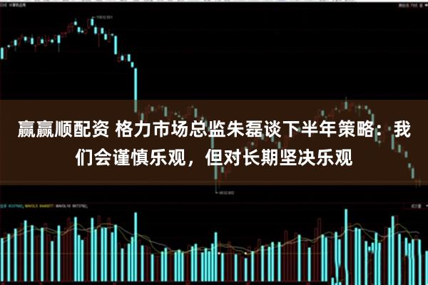 赢赢顺配资 格力市场总监朱磊谈下半年策略：我们会谨慎乐观，但对长期坚决乐观