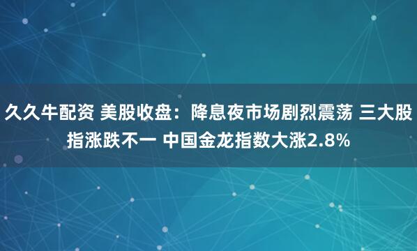 久久牛配资 美股收盘：降息夜市场剧烈震荡 三大股指涨跌不一 中国金龙指数大涨2.8%
