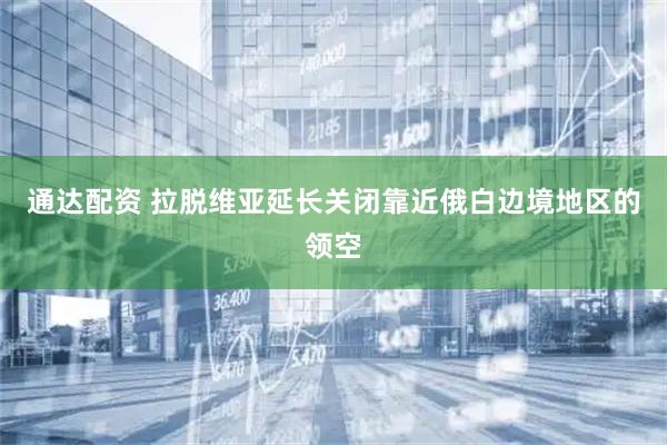 通达配资 拉脱维亚延长关闭靠近俄白边境地区的领空