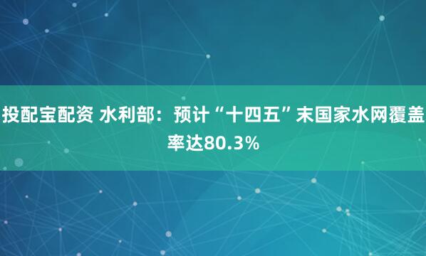 投配宝配资 水利部：预计“十四五”末国家水网覆盖率达80.3%