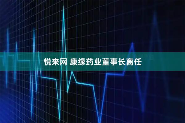 悦来网 康缘药业董事长离任
