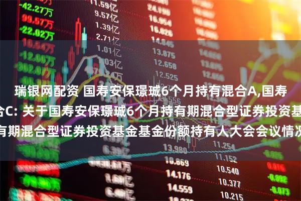 瑞银网配资 国寿安保璟珹6个月持有混合A,国寿安保璟珹6个月持有混合C: 关于国寿安保璟珹6个月持有期混合型证券投资基金基金份额持有人大会会议情况的公告