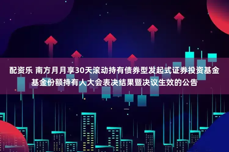 配资乐 南方月月享30天滚动持有债券型发起式证券投资基金基金份额持有人大会表决结果暨决议生效的公告