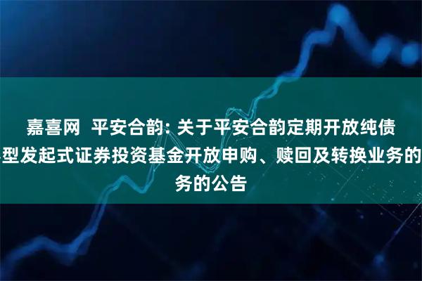 嘉喜网  平安合韵: 关于平安合韵定期开放纯债债券型发起式证券投资基金开放申购、赎回及转换业务的公告