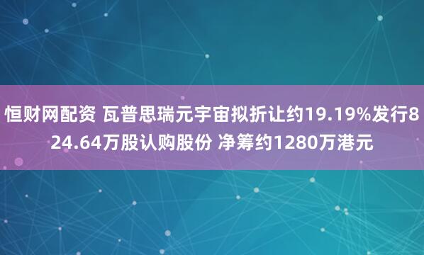 恒财网配资 瓦普思瑞元宇宙拟折让约19.19%发行824.64万股认购股份 净筹约1280万港元