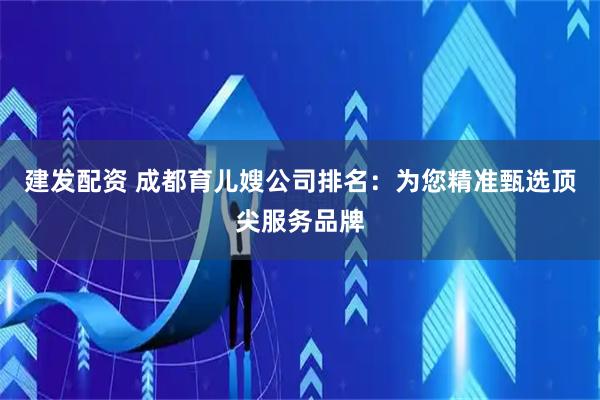 建发配资 成都育儿嫂公司排名：为您精准甄选顶尖服务品牌