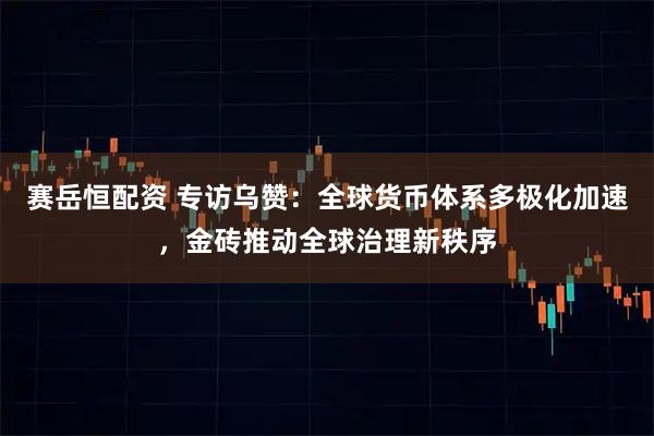 赛岳恒配资 专访乌赞：全球货币体系多极化加速，金砖推动全球治理新秩序